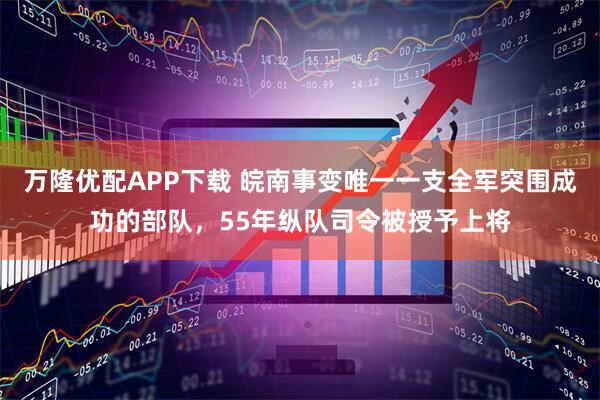 万隆优配APP下载 皖南事变唯一一支全军突围成功的部队，55年纵队司令被授予上将