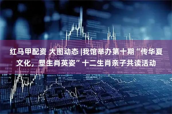 红马甲配资 大图动态 |我馆举办第十期“传华夏文化，塑生肖英姿”十二生肖亲子共读活动