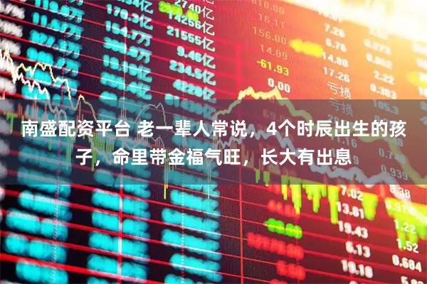南盛配资平台 老一辈人常说，4个时辰出生的孩子，命里带金福气旺，长大有出息