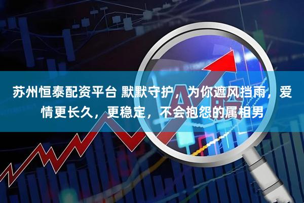 苏州恒泰配资平台 默默守护，为你遮风挡雨，爱情更长久，更稳定，不会抱怨的属相男