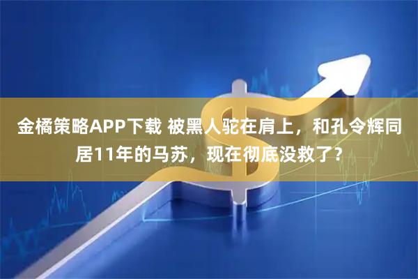 金橘策略APP下载 被黑人驼在肩上，和孔令辉同居11年的马苏，现在彻底没救了？