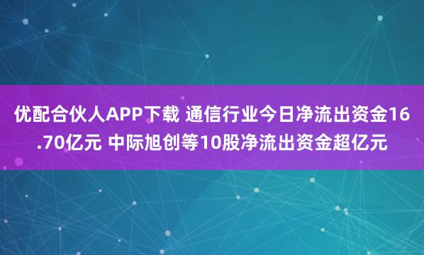 优配合伙人APP下载 通信行业今日净流出资金16.70亿元 中际旭创等10股净流出资金超亿元
