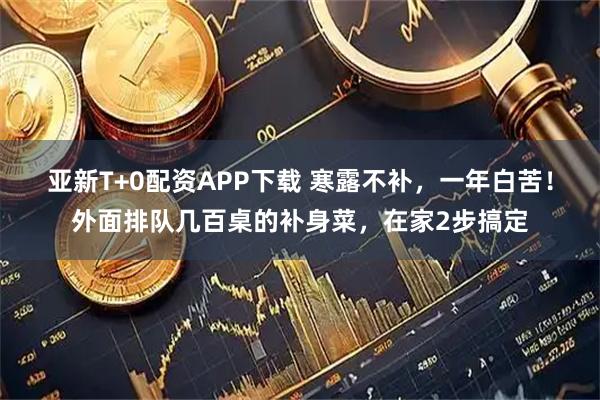 亚新T+0配资APP下载 寒露不补，一年白苦！外面排队几百桌的补身菜，在家2步搞定