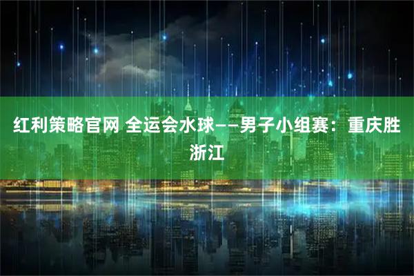 红利策略官网 全运会水球——男子小组赛：重庆胜浙江
