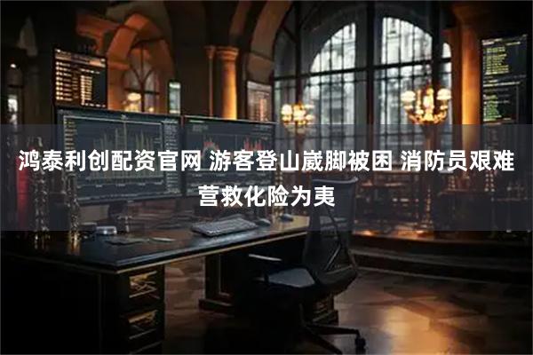 鸿泰利创配资官网 游客登山崴脚被困 消防员艰难营救化险为夷