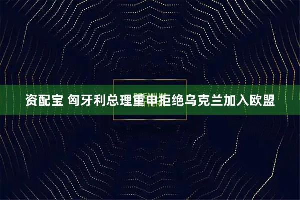 资配宝 匈牙利总理重申拒绝乌克兰加入欧盟