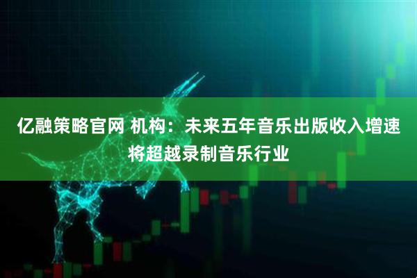 亿融策略官网 机构：未来五年音乐出版收入增速将超越录制音乐行业