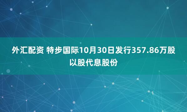 外汇配资 特步国际10月30日发行357.86万股以股代息股份