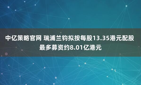 中亿策略官网 瑞浦兰钧拟按每股13.35港元配股 最多募资约8.01亿港元