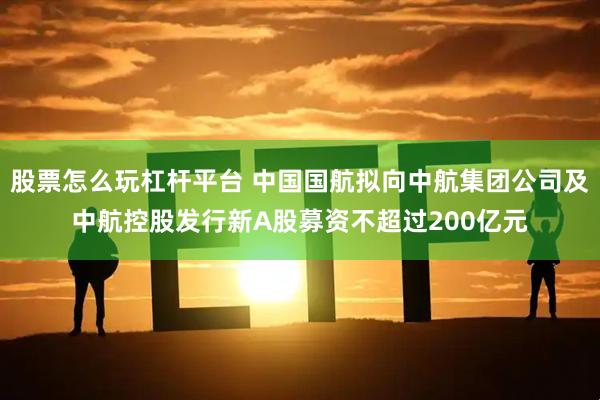 股票怎么玩杠杆平台 中国国航拟向中航集团公司及中航控股发行新A股募资不超过200亿元
