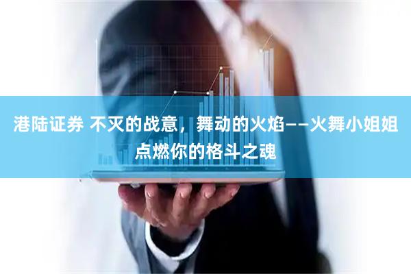 港陆证券 不灭的战意，舞动的火焰——火舞小姐姐点燃你的格斗之魂