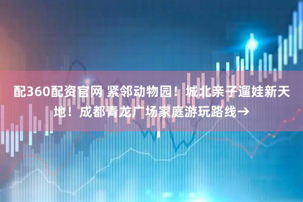 配360配资官网 紧邻动物园！城北亲子遛娃新天地！成都青龙广场家庭游玩路线→