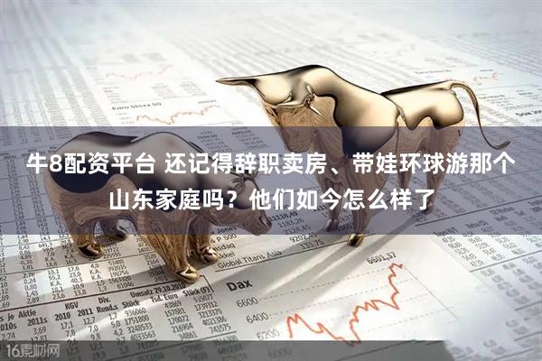 牛8配资平台 还记得辞职卖房、带娃环球游那个山东家庭吗？他们如今怎么样了