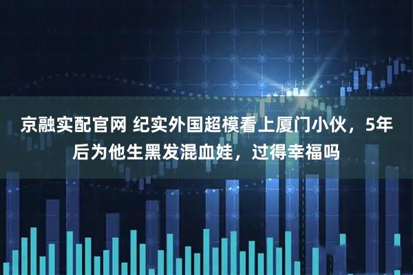 京融实配官网 纪实外国超模看上厦门小伙，5年后为他生黑发混血娃，过得幸福吗