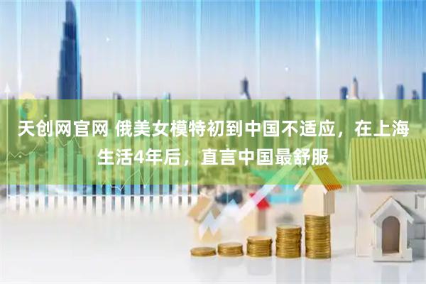 天创网官网 俄美女模特初到中国不适应，在上海生活4年后，直言中国最舒服