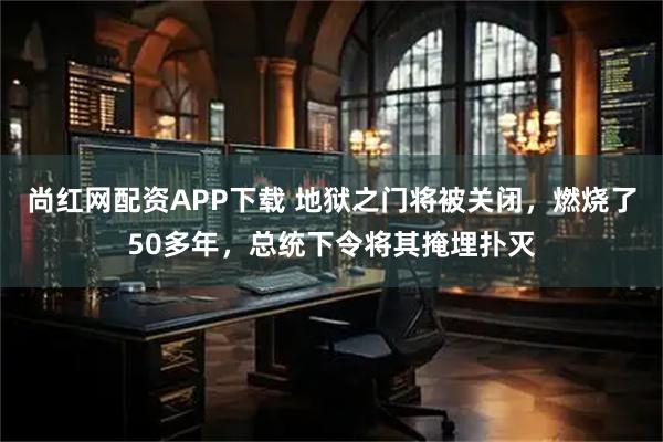 尚红网配资APP下载 地狱之门将被关闭，燃烧了50多年，总统下令将其掩埋扑灭