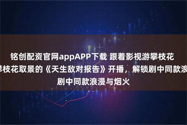 铭创配资官网appAPP下载 跟着影视游攀枝花 | 全程在攀枝花取景的《天生敌对报告》开播，解锁剧中同款浪漫与烟火