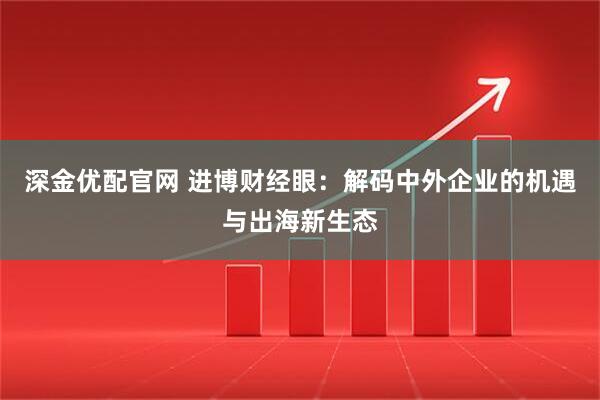深金优配官网 进博财经眼：解码中外企业的机遇与出海新生态