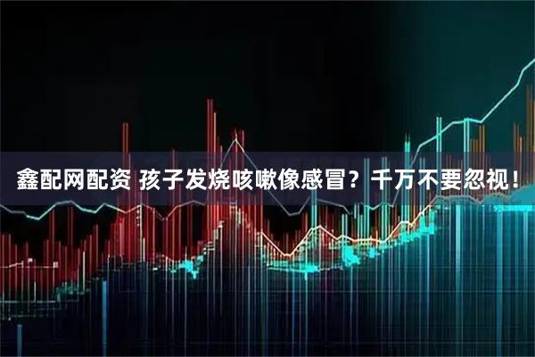 鑫配网配资 孩子发烧咳嗽像感冒？千万不要忽视！