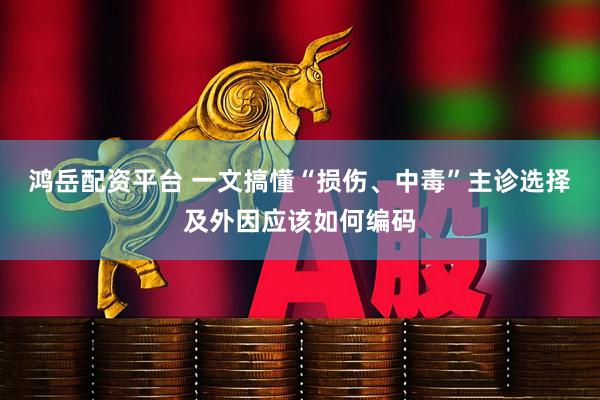 鸿岳配资平台 一文搞懂“损伤、中毒”主诊选择及外因应该如何编码
