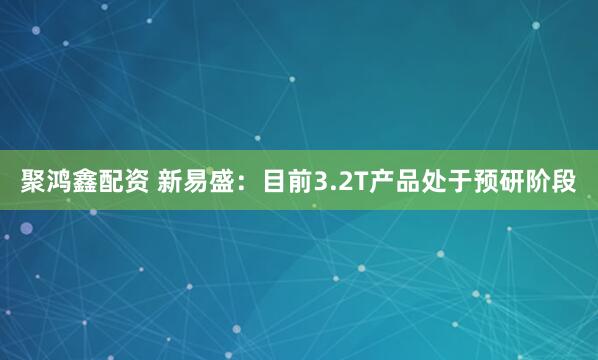 聚鸿鑫配资 新易盛：目前3.2T产品处于预研阶段