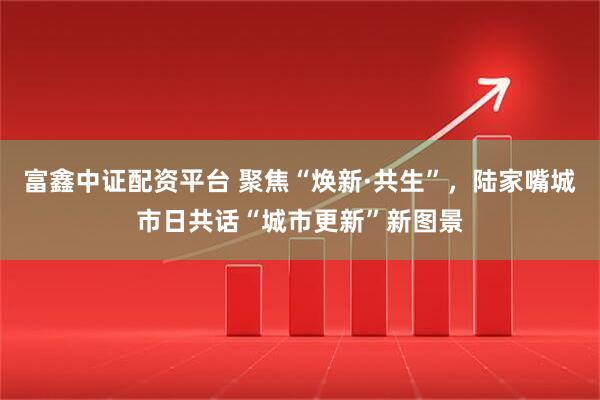 富鑫中证配资平台 聚焦“焕新·共生”，陆家嘴城市日共话“城市更新”新图景