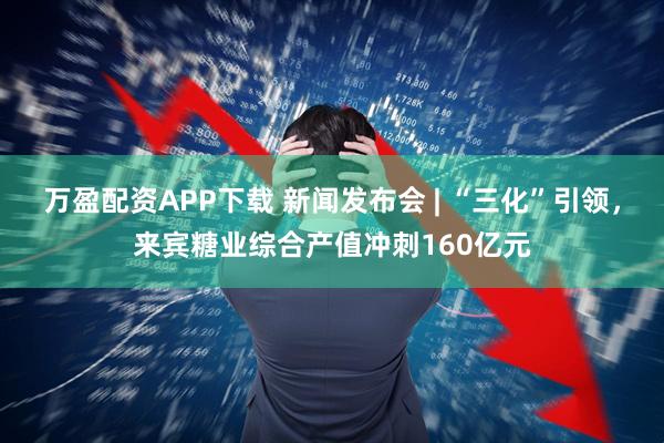 万盈配资APP下载 新闻发布会 | “三化”引领，来宾糖业综合产值冲刺160亿元
