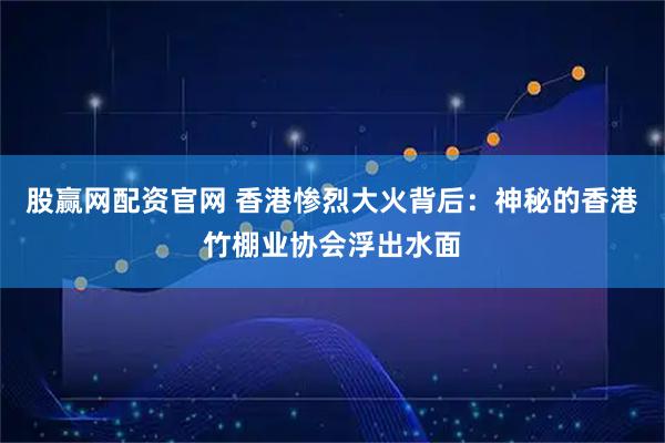 股赢网配资官网 香港惨烈大火背后：神秘的香港竹棚业协会浮出水面