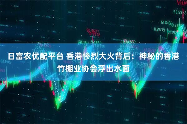 日富农优配平台 香港惨烈大火背后：神秘的香港竹棚业协会浮出水面