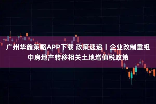 广州华鑫策略APP下载 政策速递丨企业改制重组中房地产转移相关土地增值税政策