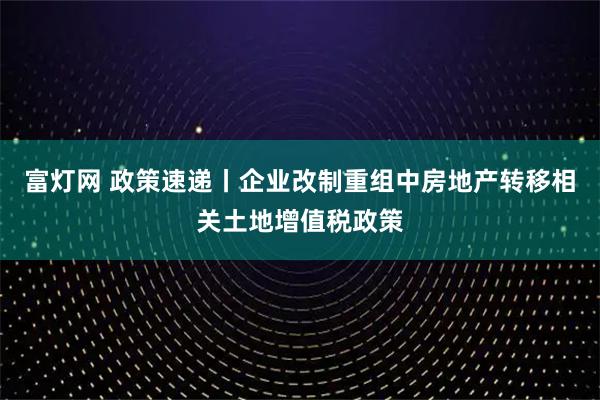 富灯网 政策速递丨企业改制重组中房地产转移相关土地增值税政策
