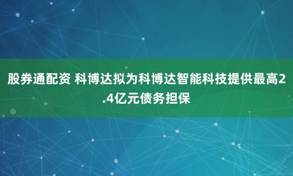 股券通配资 科博达拟为科博达智能科技提供最高2.4亿元债务担保