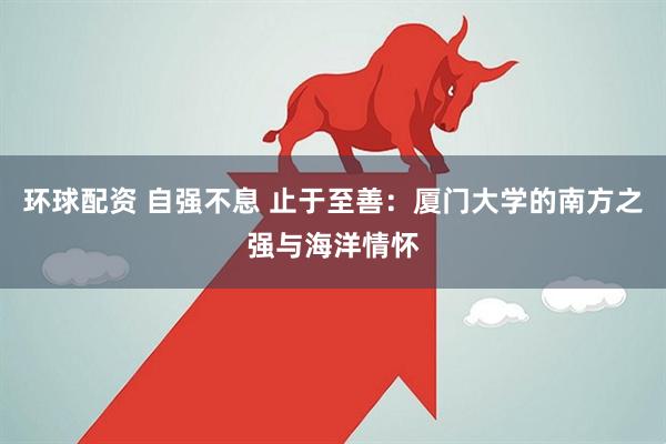 环球配资 自强不息 止于至善：厦门大学的南方之强与海洋情怀