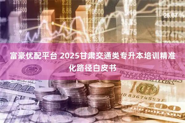 富豪优配平台 2025甘肃交通类专升本培训精准化路径白皮书