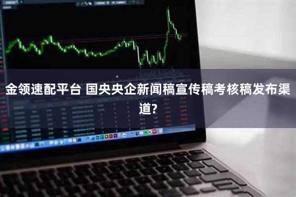 金领速配平台 国央央企新闻稿宣传稿考核稿发布渠道?