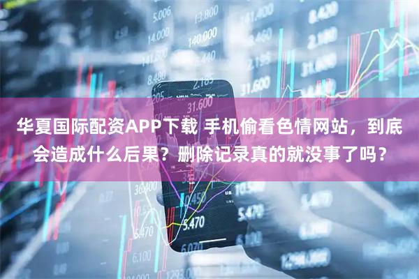 华夏国际配资APP下载 手机偷看色情网站，到底会造成什么后果？删除记录真的就没事了吗？