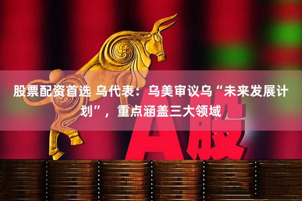 股票配资首选 乌代表：乌美审议乌“未来发展计划”，重点涵盖三大领域