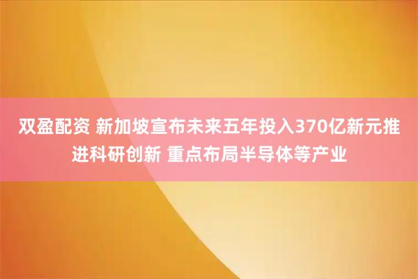 双盈配资 新加坡宣布未来五年投入370亿新元推进科研创新 重点布局半导体等产业