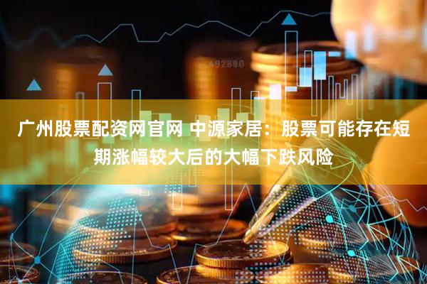 广州股票配资网官网 中源家居：股票可能存在短期涨幅较大后的大幅下跌风险
