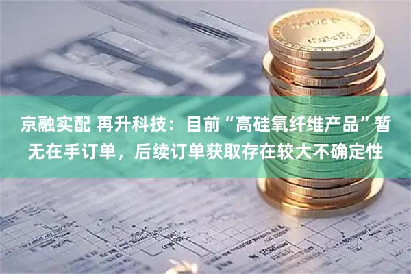 京融实配 再升科技：目前“高硅氧纤维产品”暂无在手订单，后续订单获取存在较大不确定性
