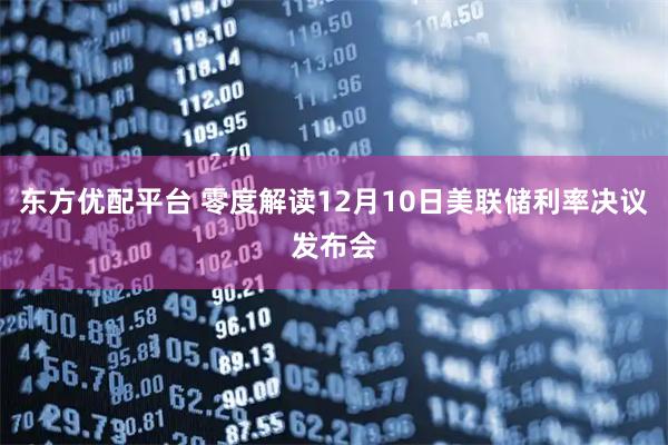 东方优配平台 零度解读12月10日美联储利率决议发布会