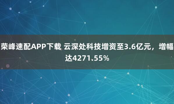 荣峰速配APP下载 云深处科技增资至3.6亿元，增幅达4271.55%