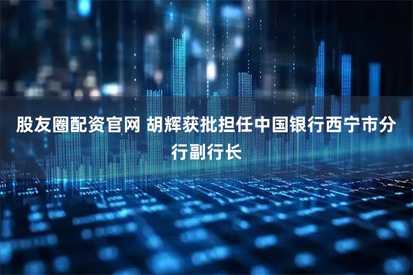 股友圈配资官网 胡辉获批担任中国银行西宁市分行副行长