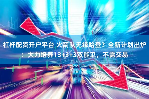 杠杆配资开户平台 火箭队无缘哈登？全新计划出炉：大力培养13+3+3双能卫，不需交易