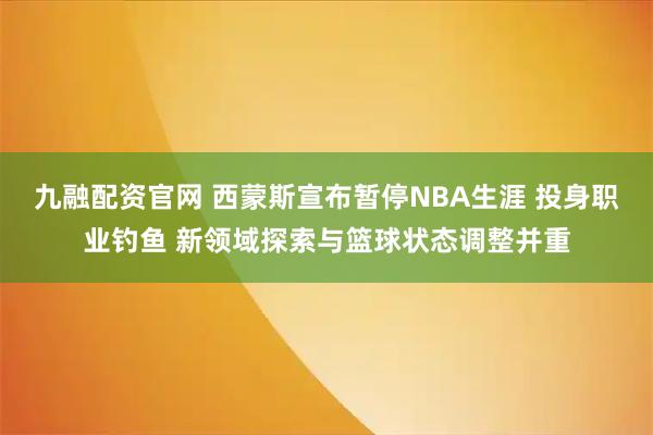 九融配资官网 西蒙斯宣布暂停NBA生涯 投身职业钓鱼 新领域探索与篮球状态调整并重