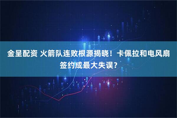 金呈配资 火箭队连败根源揭晓！卡佩拉和电风扇签约成最大失误？