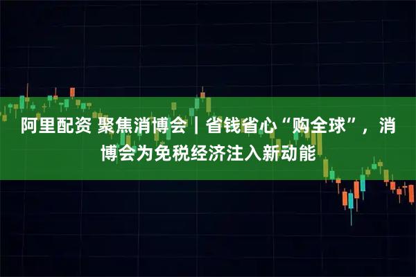 阿里配资 聚焦消博会｜省钱省心“购全球”，消博会为免税经济注入新动能