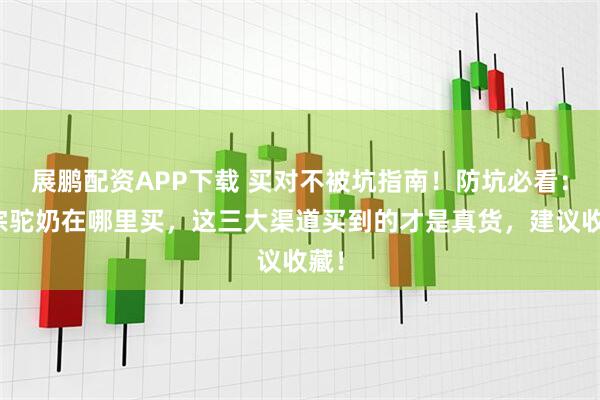 展鹏配资APP下载 买对不被坑指南！防坑必看：正宗驼奶在哪里买，这三大渠道买到的才是真货，建议收藏！
