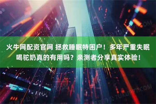 火牛网配资官网 拯救睡眠特困户！多年严重失眠喝驼奶真的有用吗？亲测者分享真实体验！