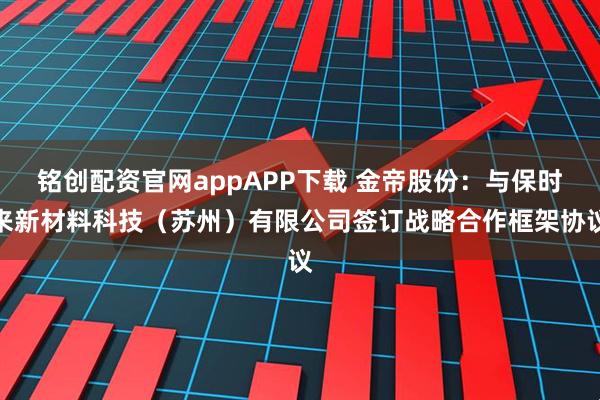 铭创配资官网appAPP下载 金帝股份：与保时来新材料科技（苏州）有限公司签订战略合作框架协议